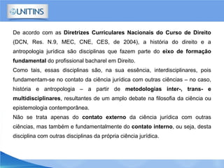 De acordo com as Diretrizes Curriculares Nacionais do Curso de Direito
(DCN, Res. N.9, MEC, CNE, CES, de 2004), a história do direito e a
antropologia jurídica são disciplinas que fazem parte do eixo de formação
fundamental do profissional bacharel em Direito.
Como tais, essas disciplinas são, na sua essência, interdisciplinares, pois
fundamentam-se no contato da ciência jurídica com outras ciências – no caso,
história e antropologia – a partir de metodologias inter-, trans- e
multidisciplinares, resultantes de um amplo debate na filosofia da ciência ou
epistemologia contemporânea.
Não se trata apenas do contato externo da ciência jurídica com outras
ciências, mas também e fundamentalmente do contato interno, ou seja, desta
disciplina com outras disciplinas da própria ciência jurídica.
 