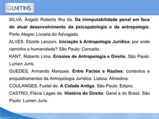 SILVA, Ângelo Roberto Ilha da. Da inimputabilidade penal em face
do atual desenvolvimento da psicopatologia e da antropologia.
Porto Alegre: Livraria do Advogado.
ALVES, Elizete Lanzoni. Iniciação à Antropologia Jurídica: por onde
caminha a humanidade? São Paulo: Conceito.
KANT, Roberto Lima. Ensaios de Antropologia e Direito. São Paulo:
Lumen Juris.
GUEDES, Armando Marques. Entre Factos e Razões: contextos e
enquadramentos da Antropologia Jurídica. Lisboa: Almedina.
COULANGES, Fustel de. A Cidade Antiga. São Paulo: Edipro.
CASTRO, Flávia Lages de. História do Direito: Geral e do Brasil. São
Paulo: Lumen Juris.
 