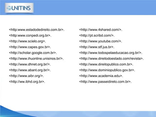 <http:www.estadodedireito.com.br>.
<http:www.conpedi.org.br>.
<http://www.scielo.org>.
<http://www.capes.gov.br>.
<http://scholar.google.com.br>.
<http://www.ihuonline.unisinos.br/>.
<http://www.dhnet.org.br/>.
<http://www.abant.org.br/>.
<http://www.aibr.org/>.
<http://ww.ibhd.org.br>.
<http://www.4shared.com/>.
<http://pt.scribd.com/>.
<http://www.youtube.com/>.
<http://www.stf.jus.br>.
<http://www.todospelaeducacao.org.br/>.
<http://www.direitodoestado.com/revista>.
<http://www.direitopublico.com.br>.
<http://www.dominiopublico.gov.br>.
<http://www.academia.edu>.
<http://www.passeidireto.com.br>.
 