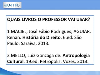 QUAIS LIVROS O PROFESSOR VAI USAR?
1 MACIEL, José Fábio Rodrigues; AGUIAR,
Renan. História do Direito. 6.ed. São
Paulo: Saraiva, 2013.
2 MELLO, Luiz Gonzaga de. Antropologia
Cultural. 19.ed. Petrópolis: Vozes, 2013.
 