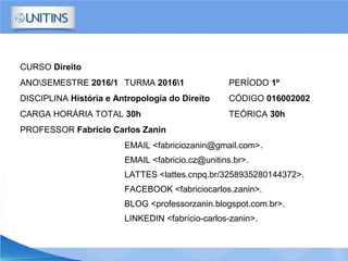 CURSO Direito
ANOSEMESTRE 2016/1 TURMA 20161 PERÍODO 1º
DISCIPLINA História e Antropologia do Direito CÓDIGO 016002002
CARGA HORÁRIA TOTAL 30h TEÓRICA 30h
PROFESSOR Fabrício Carlos Zanin
EMAIL <fabriciozanin@gmail.com>.
EMAIL <fabricio.cz@unitins.br>.
LATTES <lattes.cnpq.br/3258935280144372>.
FACEBOOK <fabriciocarlos.zanin>.
BLOG <professorzanin.blogspot.com.br>.
LINKEDIN <fabrício-carlos-zanin>.
 