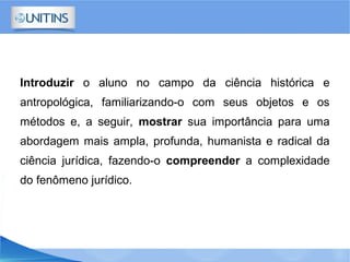 Introduzir o aluno no campo da ciência histórica e
antropológica, familiarizando-o com seus objetos e os
métodos e, a seguir, mostrar sua importância para uma
abordagem mais ampla, profunda, humanista e radical da
ciência jurídica, fazendo-o compreender a complexidade
do fenômeno jurídico.
 