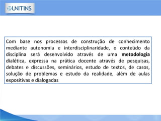 Com base nos processos de construção de conhecimento
mediante autonomia e interdisciplinaridade, o conteúdo da
disciplina será desenvolvido através de uma metodologia
dialética, expressa na prática docente através de pesquisas,
debates e discussões, seminários, estudo de textos, de casos,
solução de problemas e estudo da realidade, além de aulas
expositivas e dialogadas.
 