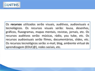 Os recursos utilizados serão visuais, auditivos, audiovisuais e
tecnológicos. Os recursos visuais serão: lousa, desenhos,
gráficos, fluxogramas, mapas mentais, revistas, jornais, etc. Os
recursos auditivos serão: músicas, rádio, you tube, etc. Os
recursos audiovisuais serão filmes, documentários, slides, etc.
Os recursos tecnológicos serão: e-mail, blog, ambiente virtual de
aprendizagem (EDUC@), redes sociais, etc.
 