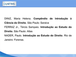 DINIZ, Maria Helena. Compêndio de Introdução à
Ciência do Direito. São Paulo: Saraiva
FERRAZ Jr., Tércio Sampaio. Introdução ao Estudo do
Direito. São Paulo: Atlas
NADER, Paulo. Introdução ao Estudo do Direito. Rio de
Janeiro: Forense.
 