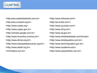<http:www.estadodedireito.com.br>.
<http:www.conpedi.org.br>.
<http://www.scielo.org>.
<http://www.capes.gov.br>.
<http://scholar.google.com.br>.
<http://www.ihuonline.unisinos.br/>.
<http://www.dhnet.org.br/>.
<http://www.todospelaeducacao.org.br/>.
<http://www.abedi.org.br>.
<minhateca.com.br>.
<http://www.4shared.com/>.
<http://pt.scribd.com/>.
<http://www.youtube.com/>.
<http://www.stf.jus.br>.
<http://www.stj.gov.br>.
<http://www.direitodoestado.com/revista>.
<http://www.direitopublico.com.br>.
<http://www.dominiopublico.gov.br>.
<http://www.academia.edu>.
<http://www.passeidireto.com.br>.
 