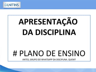 APRESENTAÇÃO
DA DISCIPLINA
# PLANO DE ENSINOANTES, GRUPO DO WHATSAPP DA DISCIPLINA. QUEM?
 