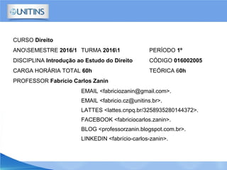 CURSO Direito
ANOSEMESTRE 2016/1 TURMA 20161 PERÍODO 1º
DISCIPLINA Introdução ao Estudo do Direito CÓDIGO 016002005
CARGA HORÁRIA TOTAL 60h TEÓRICA 60h
PROFESSOR Fabrício Carlos Zanin
EMAIL <fabriciozanin@gmail.com>.
EMAIL <fabricio.cz@unitins.br>.
LATTES <lattes.cnpq.br/3258935280144372>.
FACEBOOK <fabriciocarlos.zanin>.
BLOG <professorzanin.blogspot.com.br>.
LINKEDIN <fabrício-carlos-zanin>.
 