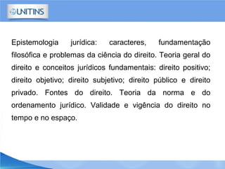 Epistemologia jurídica: caracteres, fundamentação
filosófica e problemas da ciência do direito. Teoria geral do
direito e conceitos jurídicos fundamentais: direito positivo;
direito objetivo; direito subjetivo; direito público e direito
privado. Fontes do direito. Teoria da norma e do
ordenamento jurídico. Validade e vigência do direito no
tempo e no espaço.
 
