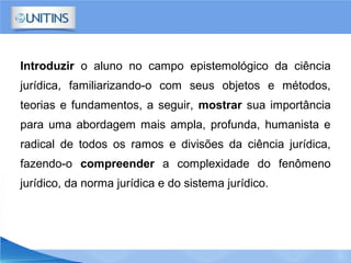 Introduzir o aluno no campo epistemológico da ciência
jurídica, familiarizando-o com seus objetos e métodos,
teorias e fundamentos, a seguir, mostrar sua importância
para uma abordagem mais ampla, profunda, humanista e
radical de todos os ramos e divisões da ciência jurídica,
fazendo-o compreender a complexidade do fenômeno
jurídico, da norma jurídica e do sistema jurídico.
 