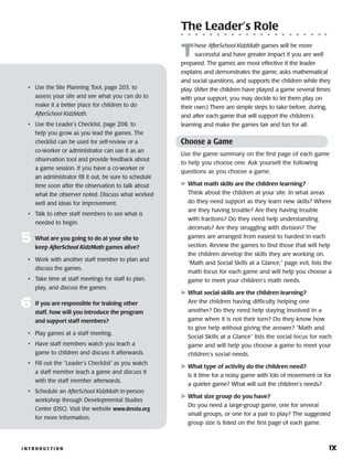 I N T R O D U C T I O N 	 ix
• 	 Use the Site Planning Tool, page 203, to
assess your site and see what you can do to
make it a better place for children to do
AfterSchool KidzMath.
• 	 Use the Leader’s Checklist, page 208, to
help you grow as you lead the games. The
checklist can be used for self-review or a
co-worker or administrator can use it as an
observation tool and provide feedback about
a game session. If you have a co-worker or
an administrator fill it out, be sure to schedule
time soon after the observation to talk about
what the observer noted. Discuss what worked
well and ideas for improvement.
• 	 Talk to other staff members to see what is
needed to begin.
5	 What are you going to do at your site to
keep AfterSchool KidzMath games alive?
•	 Work with another staff member to plan and
discuss the games.
•	 Take time at staff meetings for staff to plan,
play, and discuss the games.
6	 If you are responsible for training other
staff, how will you introduce the program
and support staff members?
•	 Play games at a staff meeting.
•	 Have staff members watch you teach a
game to children and discuss it afterwards.
•	 Fill out the “Leader’s Checklist” as you watch
a staff member teach a game and discuss it
with the staff member afterwards.
•	 Schedule an AfterSchool KidzMath in-person
workshop through Developmental Studies
Center (DSC). Visit the website www.devstu.org
for more information.
The Leader’s Role
T
hese AfterSchool KidzMath games will be more
successful and have greater impact if you are well
prepared. The games are most effective if the leader
explains and demonstrates the game, asks mathematical
and social questions, and supports the children while they
play. (After the children have played a game several times
with your support, you may decide to let them play on
their own.) There are simple steps to take before, during,
and after each game that will support the children’s
learning and make the games fair and fun for all.
Choose a Game
Use the game summary on the first page of each game
to help you choose one. Ask yourself the following
questions as you choose a game.
	What math skills are the children learning?
Think about the children at your site. In what areas
do they need support as they learn new skills? Where
are they having trouble? Are they having trouble
with fractions? Do they need help understanding
decimals? Are they struggling with division? The
games are arranged from easiest to hardest in each
section. Review the games to find those that will help
the children develop the skills they are working on.
“Math and Social Skills at a Glance,” page xvii, lists the
math focus for each game and will help you choose a
game to meet your children’s math needs.
	What social skills are the children learning?
Are the children having difficulty helping one
another? Do they need help staying involved in a
game when it is not their turn? Do they know how
to give help without giving the answer? “Math and
Social Skills at a Glance” lists the social focus for each
game and will help you choose a game to meet your
children’s social needs.
	What type of activity do the children need?
Is it time for a noisy game with lots of movement or for
a quieter game? What will suit the children’s needs?
	What size group do you have?
Do you need a large-group game, one for several
small groups, or one for a pair to play? The suggested
group size is listed on the first page of each game.
 
