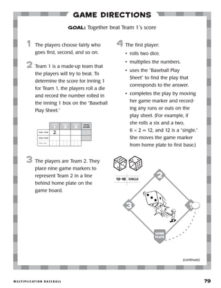 m u lt i p l i c at i o n b a s e b a l l 	 79
Game Directions
	1	 The players choose fairly who
goes first, second, and so on.
2	 Team 1 is a made-up team that
the players will try to beat. To
determine the score for inning 1
for Team 1, the players roll a die
and record the number rolled in
the inning 1 box on the “Baseball
Play Sheet.”
3	 The players are Team 2. They
place nine game markers to
represent Team 2 in a line
behind home plate on the
game board.
4	 The first player:
•	 rolls two dice.
•	 multiplies the numbers.
•	 uses the “Baseball Play
Sheet” to find the play that
corresponds to the answer.
•	 completes the play by moving
her game marker and record-
ing any runs or outs on the
play sheet. (For example, if
she rolls a six and a two,
6 × 2 = 12, and 12 is a “single.”
She moves the game marker
from home plate to first base.)
GOAL: Together beat Team 1’s score
TEAM 1 SCORE
TEAM 2 SCORE
TEAM 2 OUTSTS
I N N I N G
1
I N N I N G
2
I N N I N G
3
TOTAL
SCORE
2
13
2
Home
Plate
(continues)
12–18 SINGLE
 