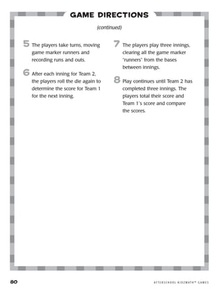 80	 A F T E R S C H O O L K I D Z M AT H ™ G A M E S
Game Directions
5	 The players take turns, moving
game marker runners and
recording runs and outs.
6	After each inning for Team 2,
the players roll the die again to
determine the score for Team 1
for the next inning.
7	 The players play three innings,
clearing all the game marker
“runners” from the bases
between innings.
8	Play continues until Team 2 has
completed three innings. The
players total their score and
Team 1’s score and compare
the scores.
(continued)
 