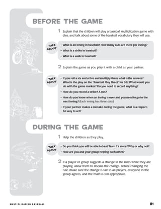 m u lt i p l i c at i o n b a s e b a l l 	 81
	1	 Help the children as they play.
2	 If a player or group suggests a change in the rules while they are
playing, allow them to discuss the change. Before changing the
rule, make sure the change is fair to all players, everyone in the
group agrees, and the math is still appropriate.
Before the Game
	1	 Explain that the children will play a baseball multiplication game with
dice, and talk about some of the baseball vocabulary they will use.
2	 Explain the game as you play it with a child as your partner.
•	 What is an inning in baseball? How many outs are there per inning?
•	 What is a strike in baseball?
•	 What is a walk in baseball?
talk
about
•	 If you roll a six and a five and multiply them what is the answer? 	
What is the play on the “Baseball Play Sheet” for 30? What would you
do with the game marker? Do you need to record anything?
•	 How do you record a strike? A run?
•	 How do you know when an inning is over and you need to go to the
next inning? (Each inning has three outs.)
•	 If your partner makes a mistake during the game, what is a respect-
ful way to act?
talk
about
•	 Do you think you will be able to beat Team 1’s score? Why or why not?
•	 How are you and your group helping each other?
talk
about
during the Game
 