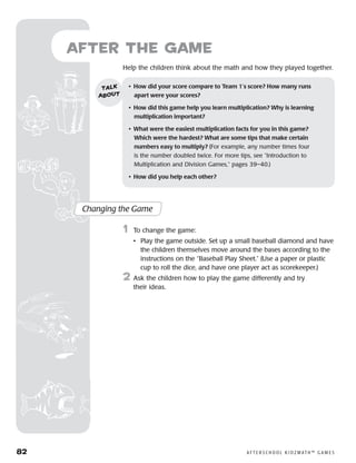 82	 A F T E R S C H O O L K I D Z M AT H ™ G A M E S
	Help the children think about the math and how they played together.
after the Game
Changing the Game
	1	 To change the game:
		 •	Play the game outside. Set up a small baseball diamond and have
the children themselves move around the bases according to the
instructions on the “Baseball Play Sheet.” (Use a paper or plastic
cup to roll the dice, and have one player act as scorekeeper.)
2	 Ask the children how to play the game differently and try
their ideas.
•	 How did your score compare to Team 1’s score? How many runs
apart were your scores?
•	 How did this game help you learn multiplication? Why is learning
multiplication important?
•	 What were the easiest multiplication facts for you in this game?
Which were the hardest? What are some tips that make certain 	
numbers easy to multiply? (For example, any number times four
is the number doubled twice. For more tips, see “Introduction to
Multiplication and Division Games,” pages 39–40.)
•	 How did you help each other?
talk
about
 