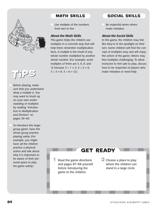 84	 A F T E R S C H O O L K I D Z M AT H ™ G A M E S
	Use multiples of the numbers
from two to five
About the Math Skills
This game helps the children use
multiples in a concrete way that will
help them remember multiplication
facts. A multiple is the result of any
whole number multiplied by another
whole number. (For example, some
multiples of three are 3, 6, 9, and
12 because 3 × 1 = 3, 3 × 2 = 6,
3 × 3 = 9, 3 × 4 = 12.)
	Be respectful when others
make mistakes
About the Social Skills
In this game, the children may feel
like they’re in the spotlight on their
turn. Some children will find the con-
cept of multiples easy and will enjoy
the action of the game. Others may
find multiples challenging. To allow
everyone to feel safe to play, discuss
how to be respectful of players who
make mistakes or need help.
	Before playing, make
sure that you understand
what a multiple is. You
may want to brush up
on your own under-
standing of multiples
by reading “Introduc-
tion to Multiplication
and Division” on
pages 39–40.
	To introduce this large-
group game, have the
whole group practice
playing safely. (For
example, you might
have all the children
practice a physical
action and talk about
why it is important to
be aware of their per-
sonal space to play
the game safely.)
Get ready
	1	 Read the game directions
and pages 87–88 yourself
before introducing the
game to the children.
2	 Choose a place to play
where the children can
stand in a large circle.
MATH SKILLS SOCIAL SKILLS
 
