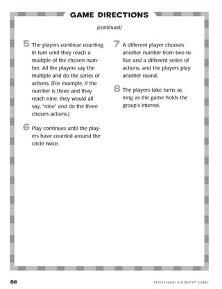 86	 A F T E R S C H O O L K I D Z M AT H ™ G A M E S
Game Directions
5	 The players continue counting
in turn until they reach a
multiple of the chosen num-
ber. All the players say the
multiple and do the series of
actions. (For example, if the
number is three and they
reach nine, they would all
say, “nine” and do the three
chosen actions.)
6	Play continues until the play-
ers have counted around the
circle twice.
7	 A different player chooses
another number from two to
five and a different series of
actions, and the players play
another round.
8	The players take turns as
long as the game holds the
group’s interest.
(continued)
 