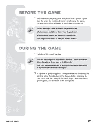 m u lt i p l e m o v e s 	 87
	1	 Help the children as they play.
2	 If a player or group suggests a change in the rules while they are
playing, allow them to discuss the change. Before changing the
rule, make sure the change is fair to all players, everyone in the
group agrees, and the math is still appropriate.
Before the Game
	1	 Explain how to play the game, and practice as a group. Explain
that the larger the multiple, the more challenging the game,
because the children will need to remember more actions.
•	 What is a multiple? What is another way to explain it?
•	 What are some multiples of three? How do you know?
•	 What are some appropriate actions we could choose?
•	 How do you want others to act if you make a mistake?
talk
about
•	 How are we acting when people make mistakes? Is that respectful?
What, if anything, do we want to do differently?
•	 How does it feel to be laughed at when you make a mistake? Why is
it important to treat others with respect?
talk
about
during the Game
 