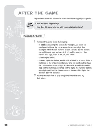88	 A F T E R S C H O O L K I D Z M AT H ™ G A M E S
Help the children think about the math and how they played together.
after the Game
Changing the Game
	1	 To make the game more challenging:
		 •	In addition to doing the actions for multiples, do them for
numbers that have the chosen number as one digit. (For
example, if the chosen number is four, say and do the actions
for multiples of four, such as 4, 8, 12, and for numbers that
have 4 as a digit, such as 14, 24, and so on.)
		 •	 Use multiples of six.
		 •	Use two separate actions, rather than a series of actions, one for
multiples of the chosen number and one for numbers that have
the chosen number as a digit. (For example, the children could
clap on the multiples and snap on the digits. If a number both is
a multiple and has the chosen number as one of its digits, the
children do both actions.)
2	 Ask the children how to play the game differently and try
their ideas.
•	 How did we act respectfully?
•	 How does this game help you with your multiplication facts?
talk
about
 