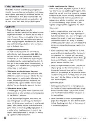 x	 A F T E R S C H O O L K I D Z M AT H ™ G A M E S
Collect the Materials
Most of the materials needed to play each game are
found in the games kits, and are listed on the first page
of each game. Make sure you are familiar with the kits
and the materials in them. (See “Materials in the Kits,”
page xiii.) If additional materials are needed, they will
be listed in the “You’ll Need” section of each game.
Get Ready
	Read and play the game yourself.
Read and play each game yourself before introduc-
ing it to the children. The children are less likely to
enjoy the game if you are struggling to figure out
how to play while you are explaining the game to
them. Playing the game beforehand also will help
you see the challenges that may arise and plan a
way to deal with them.
	Understand the mathematics.
All math vocabulary words are italicized and
defined in the Math Glossary (pp. 222–223). You
can also find out more information about the
mathematics in each content area by reading the
introductions at the beginning of each section. To
find specific information about the mathematics in
each game, read the Math Skills paragraph on the
second page of each game.
	Think about whether to change the game.
Think about ways to modify the game to fit your
children’s needs. Some ideas are listed at the end
of each game in a section called “Changing the
Game.” Sometimes you will not know that you
need to modify a game until the children begin
playing. You can change the game on the spot.
	Think about where to play.
If possible, play the games where loud noises, lots
of movement, or other activities are not competing
for the children’s attention.
As you read through the game, think about the
size of the groups who will play and the kind of
game it is. Some games are played by small groups
of two, three, or four children on a table or small
game board. Some are played by large groups in
a setting where they have room to move. A few
require special preparation of the space — putting
up a game board or score sheet.
	Decide how to group the children.
Some of the games are played in groups of two to
four children. As you read through the game, think
about how you will form these groups. Be prepared
to explain to the children that they are expected to
be able to work with everyone, even if they are
not partnered with the person they were hoping
for. You can randomly assign children to play
together using any of the suggestions that follow.
To form pairs:
• 	 Collect enough different small objects (like a
marking pen, toothpick, or large paper clip) for
half of the children. Cut a piece of string (or yarn
or paper) the length of each item. Randomly
distribute the objects and strings so that each
child has one or the other. Ask each child to find
the person whose object or string matches hers
in length.
• 	 Write fractions on index cards for half of your
group and matching pictures of the fractions for
the other half. (For example, one card would
show 1
⁄2 and the matching card would show .)
Have each child pick a card and then find the
person with the matching card.
• 	 Write four-digit numbers on index cards for half
of your group and the numbers expressed as
thousands, hundreds, tens, and ones for the
other half. (For example, 4,734 would be written
“four thousands, seven hundreds, three tens and
four ones.”) Ask the children to find the person
with a matching card.
To form small groups:
• 	 Cut magazine pictures into as many pieces as
the number of children you want in each group.
Have each child choose a piece of the picture
and then find the other children with pieces of
the same picture.
• 	 Write the children’s names on small pieces of
paper. Fold the papers and place them in a can
or bag. Randomly select three or four names at
a time to form a group.
 