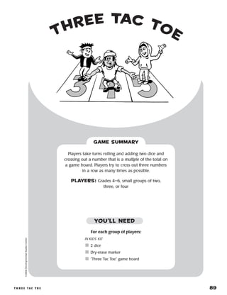 t h r e e ta c t o e 	 89
three tac toe
©2004DevelopmentalStudiesCenter
For each group of players:
IN KIDS’ KIT
	2 dice
	Dry-erase marker
	“Three Tac Toe” game board
Players take turns rolling and adding two dice and
crossing out a number that is a multiple of the total on
a game board. Players try to cross out three numbers
in a row as many times as possible.
PLAYERS: Grades 4–6, small groups of two,
three, or four
GAME SUMMARY
YOU’LL NEED
 