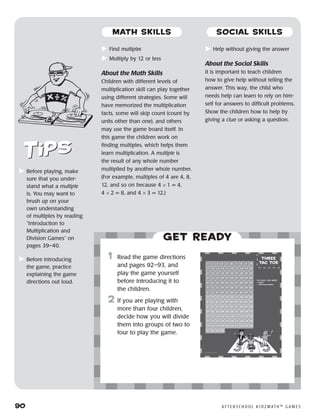 90	 A F T E R S C H O O L K I D Z M AT H ™ G A M E S
	Find multiples
	Multiply by 12 or less
About the Math Skills
Children with different levels of
multiplication skill can play together
using different strategies. Some will
have memorized the multiplication
facts, some will skip count (count by
units other than one), and others
may use the game board itself. In
this game the children work on
finding multiples, which helps them
learn multiplication. A multiple is
the result of any whole number
multiplied by another whole number.
(For example, multiples of 4 are 4, 8,
12, and so on because 4 × 1 = 4,
4 × 2 = 8, and 4 × 3 = 12.)
	Help without giving the answer
About the Social Skills
It is important to teach children
how to give help without telling the
answer. This way, the child who
needs help can learn to rely on him-
self for answers to difficult problems.
Show the children how to help by
giving a clue or asking a question.
Get ready
	1	 Read the game directions
and pages 92–93, and
play the game yourself
before introducing it to
the children.
2	 If you are playing with
more than four children,
decide how you will divide
them into groups of two to
four to play the game.
	Before playing, make
sure that you under-
stand what a multiple
is. You may want to
brush up on your
own understanding
of multiples by reading
“Introduction to
Multiplication and
Division Games” on
pages 39–40.
	Before introducing
the game, practice
explaining the game
directions out loud.
MATH SKILLS SOCIAL SKILLS
 