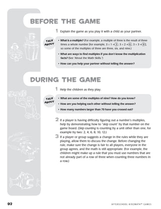 92	 A F T E R S C H O O L K I D Z M AT H ™ G A M E S
	1	 Help the children as they play.
2	 If a player is having difficulty figuring out a number’s multiples,
help by demonstrating how to “skip count” by that number on the
game board. (Skip counting is counting by a unit other than one, for
example by two: 2, 4, 6, 8, 10, 12.)
3	 If a player or group suggests a change in the rules while they are
playing, allow them to discuss the change. Before changing the
rule, make sure the change is fair to all players, everyone in the
group agrees, and the math is still appropriate. (For example, the
children might make up a rule that you must use numbers that are
not already part of a row of three when counting three numbers in
a row.)
Before the Game
	1	 Explain the game as you play it with a child as your partner.
•	 What is a multiple? (For example, a multiple of three is the result of three
times a whole number [for example, 3 × 1 = 3 , 3 × 2 = 6 , 3 × 3 = 9  ],
so some of the multiples of three are three, six, and nine.)
•	 What are ways to find multiples if you don’t know the multiplication
facts? (See “About the Math Skills.”)
•	 How can you help your partner without telling the answer?
talk
about
•	 What are some of the multiples of nine? How do you know?
•	 How are you helping each other without telling the answer?
•	 How many numbers larger than 70 have you crossed out?
talk
about
during the Game
 