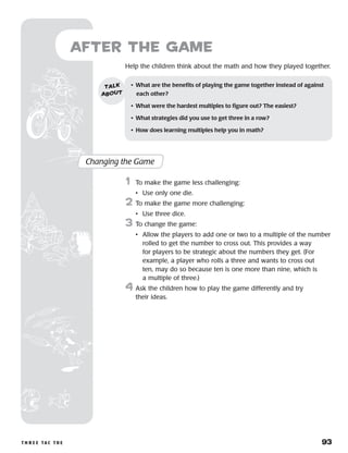 t h r e e ta c t o e 	 93
Help the children think about the math and how they played together.
after the Game
Changing the Game
	1	 To make the game less challenging:
		 •	 Use only one die.
2	 To make the game more challenging:
		 •	 Use three dice.
3	 To change the game:
		 •	Allow the players to add one or two to a multiple of the number
rolled to get the number to cross out. This provides a way
for players to be strategic about the numbers they get. (For
example, a player who rolls a three and wants to cross out
ten, may do so because ten is one more than nine, which is
a multiple of three.)
4	Ask the children how to play the game differently and try
their ideas.
•	 What are the benefits of playing the game together instead of against
each other?
•	 What were the hardest multiples to figure out? The easiest?
•	 What strategies did you use to get three in a row?
•	 How does learning multiples help you in math?
talk
about
 