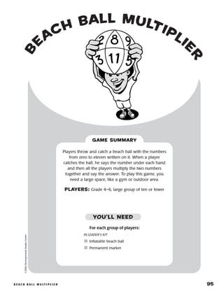 b e a c h b a l l m u lt i p l i e r 	 95
b
each ball multiplie
r
©2004DevelopmentalStudiesCenter
Players throw and catch a beach ball with the numbers
from zero to eleven written on it. When a player
catches the ball, he says the number under each hand
and then all the players multiply the two numbers
together and say the answer. To play this game, you
need a large space, like a gym or outdoor area.
PLAYERS: Grade 4–6, large group of ten or fewer
GAME SUMMARY
YOU’LL NEED
For each group of players:
IN LEADER’S KIT
	Inflatable beach ball
	Permanent marker
 