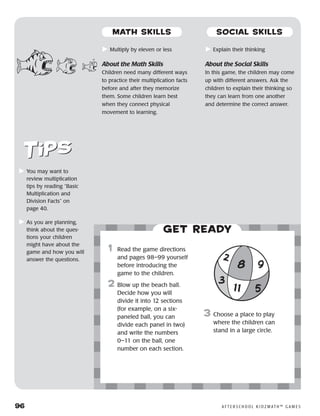 96	 A F T E R S C H O O L K I D Z M AT H ™ G A M E S
	Multiply by eleven or less
About the Math Skills
Children need many different ways
to practice their multiplication facts
before and after they memorize
them. Some children learn best
when they connect physical
movement to learning.
	Explain their thinking
About the Social Skills
In this game, the children may come
up with different answers. Ask the
children to explain their thinking so
they can learn from one another
and determine the correct answer.
	You may want to
review multiplication
tips by reading “Basic
Multiplication and
Division Facts” on
page 40.
	As you are planning,
think about the ques-
tions your children
might have about the
game and how you will
answer the questions.
Get ready
	1	 Read the game directions
and pages 98–99 yourself
before introducing the
game to the children.
2	 Blow up the beach ball.
Decide how you will
divide it into 12 sections
(for example, on a six-
paneled ball, you can
divide each panel in two)
and write the numbers
0–11 on the ball, one
number on each section.
3	 Choose a place to play
where the children can
stand in a large circle.
8
2
11 5
9
3
MATH SKILLS SOCIAL SKILLS
 