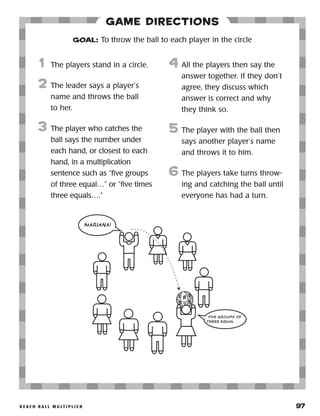 b e a c h b a l l m u lt i p l i e r 	 97
Game Directions
	1	 The players stand in a circle.
2	 The leader says a player’s
name and throws the ball
to her.
3	 The player who catches the
ball says the number under
each hand, or closest to each
hand, in a multiplication
sentence such as “five groups
of three equal…” or “five times
three equals….”
	
4	 All the players then say the
answer together. If they don’t
agree, they discuss which
answer is correct and why
they think so.
5	 The player with the ball then
says another player’s name
and throws it to him.
6	The players take turns throw-
ing and catching the ball until
everyone has had a turn.
GOAL: To throw the ball to each player in the circle
82
11 5
9
3
MARIANA!
FIVE GROUPS OF
THREE EQUAL . . . .
 