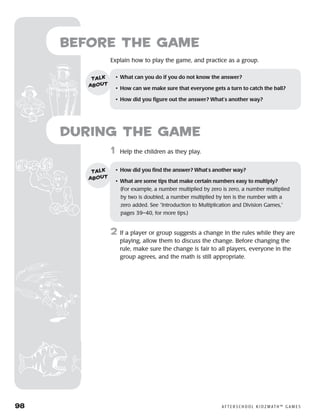 98	 A F T E R S C H O O L K I D Z M AT H ™ G A M E S
	1	 Help the children as they play.
2	 If a player or group suggests a change in the rules while they are
playing, allow them to discuss the change. Before changing the
rule, make sure the change is fair to all players, everyone in the
group agrees, and the math is still appropriate.
Before the Game
Explain how to play the game, and practice as a group.
•	 What can you do if you do not know the answer?
•	 How can we make sure that everyone gets a turn to catch the ball?
•	 How did you figure out the answer? What’s another way?
talk
about
•	 How did you find the answer? What’s another way?
•	 What are some tips that make certain numbers easy to multiply? 	
(For example, a number multiplied by zero is zero, a number multiplied
by two is doubled, a number multiplied by ten is the number with a
zero added. See “Introduction to Multiplication and Division Games,”
pages 39–40, for more tips.)
talk
about
during the Game
 