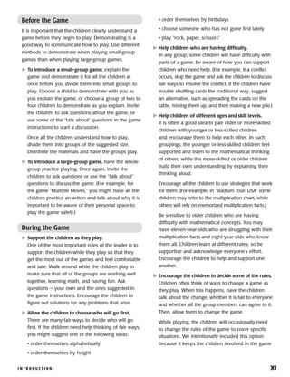 I N T R O D U C T I O N 	 xi
Before the Game
It is important that the children clearly understand a
game before they begin to play. Demonstrating is a
good way to communicate how to play. Use different
methods to demonstrate when playing small-group
games than when playing large-group games.
	To introduce a small-group game, explain the
game and demonstrate it for all the children at
once before you divide them into small groups to
play. Choose a child to demonstrate with you as
you explain the game, or choose a group of two to
four children to demonstrate as you explain. Invite
the children to ask questions about the game, or
use some of the “talk about” questions in the game
instructions to start a discussion.
Once all the children understand how to play,
divide them into groups of the suggested size.
Distribute the materials and have the groups play.
	To introduce a large-group game, have the whole
group practice playing. Once again, invite the
children to ask questions or use the “talk about”
questions to discuss the game. (For example, for
the game “Multiple Moves,” you might have all the
children practice an action and talk about why it is
important to be aware of their personal space to
play the game safely.)
During the Game
	Support the children as they play.
One of the most important roles of the leader is to
support the children while they play so that they
get the most out of the games and feel comfortable
and safe. Walk around while the children play to
make sure that all of the groups are working well
together, learning math, and having fun. Ask
questions — your own and the ones suggested in
the game instructions. Encourage the children to
figure out solutions for any problems that arise.
	Allow the children to choose who will go first.
There are many fair ways to decide who will go
first. If the children need help thinking of fair ways,
you might suggest one of the following ideas:
• order themselves alphabetically
• order themselves by height
• order themselves by birthdays
• choose someone who has not gone first lately
• play “rock, paper, scissors”
	Help children who are having difficulty.
In any group, some children will have difficulty with
parts of a game. Be aware of how you can support
children who need help. (For example, if a conflict
occurs, stop the game and ask the children to discuss
fair ways to resolve the conflict. If the children have
trouble shuffling cards the traditional way, suggest
an alternative, such as spreading the cards on the
table, mixing them up, and then making a new pile.)
	Help children of different ages and skill levels.
It is often a good idea to pair older or more-skilled
children with younger or less-skilled children
and encourage them to help each other. In such
groupings, the younger or less-skilled children feel
supported and listen to the mathematical thinking
of others, while the more-skilled or older children
build their own understanding by explaining their
thinking aloud.
Encourage all the children to use strategies that work
for them. (For example, in “Stadium Tour, USA” some
children may refer to the multiplication chart, while
others will rely on memorized multiplication facts.)
Be sensitive to older children who are having
difficulty with mathematical concepts. You may
have eleven-year-olds who are struggling with their
multiplication facts and eight-year-olds who know
them all. Children learn at different rates, so be
supportive and acknowledge everyone’s effort.
Encourage the children to help and support one
another.
	Encourage the children to decide some of the rules.
Children often think of ways to change a game as
they play. When this happens, have the children
talk about the change, whether it is fair to everyone
and whether all the group members can agree to it.
Then, allow them to change the game.
While playing, the children will occasionally need
to change the rules of the game to cover specific
situations. We intentionally included this option
because it keeps the children involved in the game
 