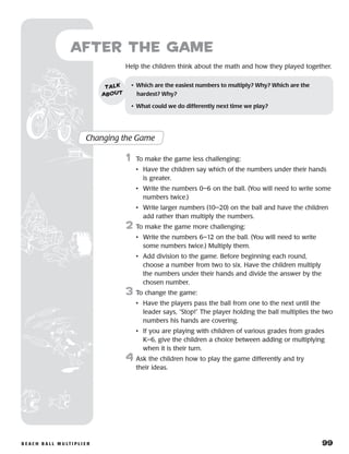 b e a c h b a l l m u lt i p l i e r 	 99
Help the children think about the math and how they played together.
after the Game
Changing the Game
	1	 To make the game less challenging:
		 •	Have the children say which of the numbers under their hands
is greater.
		 •	Write the numbers 0–6 on the ball. (You will need to write some
numbers twice.)
		 •	Write larger numbers (10–20) on the ball and have the children
add rather than multiply the numbers.
2	 To make the game more challenging:
		 •	Write the numbers 6–12 on the ball. (You will need to write
some numbers twice.) Multiply them.
		 •	Add division to the game. Before beginning each round,
choose a number from two to six. Have the children multiply
the numbers under their hands and divide the answer by the
chosen number.
3	 To change the game:
		 •	Have the players pass the ball from one to the next until the
leader says, “Stop!” The player holding the ball multiplies the two
numbers his hands are covering.
		 •	If you are playing with children of various grades from grades
K–6, give the children a choice between adding or multiplying
when it is their turn.
4	Ask the children how to play the game differently and try
their ideas.
•	 Which are the easiest numbers to multiply? Why? Which are the 	
hardest? Why?
•	 What could we do differently next time we play?
talk
about
 