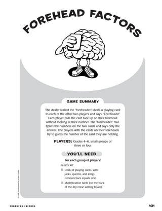 f o r e h e a d f a c t o r s 	 101
forehead factors
©2004DevelopmentalStudiesCenter
For each group of players:
IN KIDS’ KIT
	Deck of playing cards, with
jacks, queens, and kings
removed (ace equals one)
	Multiplication table (on the back
of the dry-erase writing board)
The dealer (called the “foreheader”) deals a playing card
to each of the other two players and says, “Foreheads!”
Each player puts the card face up on their forehead
without looking at their number. The “foreheader” mul-
tiplies the numbers on the two cards and says only the
answer. The players with the cards on their foreheads
try to guess the number of the card they are holding.
PLAYERS: Grades 4–6, small groups of
three or four
GAME SUMMARY
YOU’LL NEED
 