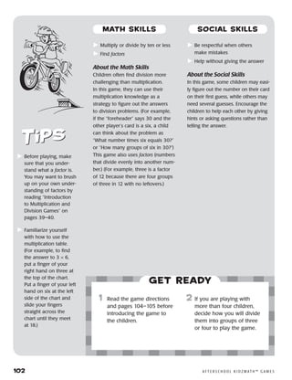 102	 A F T E R S C H O O L K I D Z M AT H ™ G A M E S
	Multiply or divide by ten or less
	Find factors
About the Math Skills
Children often find division more
challenging than multiplication.
In this game, they can use their
multiplication knowledge as a
strategy to figure out the answers
to division problems. (For example,
if the “foreheader” says 30 and the
other player’s card is a six, a child
can think about the problem as
“What number times six equals 30?”
or “How many groups of six in 30?”)
This game also uses factors (numbers
that divide evenly into another num-
ber.) (For example, three is a factor
of 12 because there are four groups
of three in 12 with no leftovers.)
	Be respectful when others
make mistakes
	Help without giving the answer
About the Social Skills
In this game, some children may easi-
ly figure out the number on their card
on their first guess, while others may
need several guesses. Encourage the
children to help each other by giving
hints or asking questions rather than
telling the answer.
	Before playing, make
sure that you under-
stand what a factor is.
You may want to brush
up on your own under-
standing of factors by
reading “Introduction
to Multiplication and
Division Games” on
pages 39–40.
	Familiarize yourself
with how to use the
multiplication table.
(For example, to find
the answer to 3 × 6,
put a finger of your
right hand on three at
the top of the chart.
Put a finger of your left
hand on six at the left
side of the chart and
slide your fingers
straight across the
chart until they meet
at 18.)
Get ready
	1	 Read the game directions
and pages 104–105 before
introducing the game to
the children.
2	 If you are playing with
more than four children,
decide how you will divide
them into groups of three
or four to play the game.
MATH SKILLS SOCIAL SKILLS
 