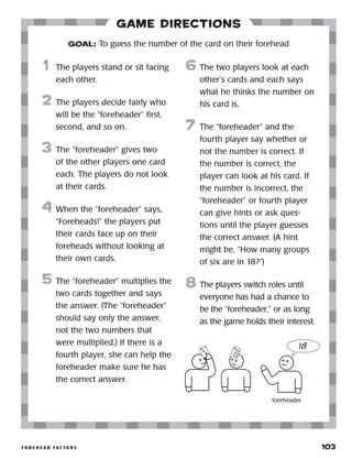 f o r e h e a d f a c t o r s 	 103
Game Directions
	1	 The players stand or sit facing
each other.
2	 The players decide fairly who
will be the “foreheader” first,
second, and so on.
3	 The “foreheader” gives two
of the other players one card
each. The players do not look
at their cards.
4	 When the “foreheader” says,
“Foreheads!” the players put
their cards face up on their
foreheads without looking at
their own cards.
5	 The “foreheader” multiplies the
two cards together and says
the answer. (The “foreheader”
should say only the answer,
not the two numbers that
were multiplied.) If there is a
fourth player, she can help the
foreheader make sure he has
the correct answer.
6	The two players look at each
other’s cards and each says
what he thinks the number on
his card is.
7	 The “foreheader” and the
fourth player say whether or
not the number is correct. If
the number is correct, the
player can look at his card. If
the number is incorrect, the
“foreheader” or fourth player
can give hints or ask ques-
tions until the player guesses
the correct answer. (A hint
might be, “How many groups
of six are in 18?”)
8	The players switch roles until
everyone has had a chance to
be the “foreheader,” or as long
as the game holds their interest.
GOAL: To guess the number of the card on their forehead
18
foreheader
 