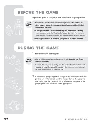 104	 A F T E R S C H O O L K I D Z M AT H ™ G A M E S
	1	 Help the children as they play.
2	 If a player or group suggests a change in the rules while they are
playing, allow them to discuss the change. Before changing the
rule, make sure the change is fair to all players, everyone in the
group agrees, and the math is still appropriate.
Before the Game
Explain the game as you play it with two children as your partners.
•	 How can the “foreheader” use the multiplication table without the 	
other players seeing, if she does not know how to multiply the two
numbers on the cards?
•	 If a player has a six card and does not guess her number correctly,
what are some hints the “foreheader” could give her? (For example,
“Your number is between five and ten. Your number is an even number.”)
•	 How do you want to be treated if you guess an incorrect answer?
talk
about
•	 After a child guesses her number correctly ask: How did you figure
out your number?
•	 If a child did not guess correctly, ask the foreheader: What hints could
you give to help him guess his number? (For example, one hint might
be “How many groups of six equal 30?”)
talk
about
during the Game
 