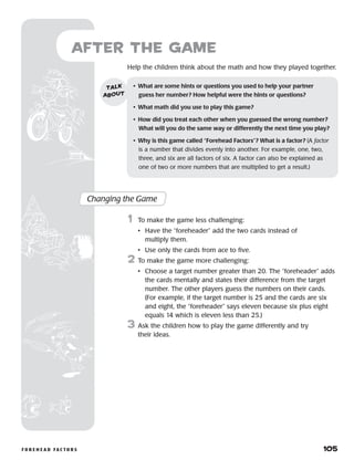 f o r e h e a d f a c t o r s 	 105
Help the children think about the math and how they played together.
after the Game
Changing the Game
	1	 To make the game less challenging:
		 •	Have the “foreheader” add the two cards instead of
multiply them.
		 •	 Use only the cards from ace to five.
2	 To make the game more challenging:
		 •	Choose a target number greater than 20. The “foreheader” adds
the cards mentally and states their difference from the target
number. The other players guess the numbers on their cards.
(For example, if the target number is 25 and the cards are six
and eight, the “foreheader” says eleven because six plus eight
equals 14 which is eleven less than 25.)
3	 Ask the children how to play the game differently and try
their ideas.
•	 What are some hints or questions you used to help your partner
guess her number? How helpful were the hints or questions?
•	 What math did you use to play this game?
•	 How did you treat each other when you guessed the wrong number?
What will you do the same way or differently the next time you play?
•	 Why is this game called “Forehead Factors”? What is a factor? (A factor
is a number that divides evenly into another. For example, one, two,
three, and six are all factors of six. A factor can also be explained as
one of two or more numbers that are multiplied to get a result.)
talk
about
 