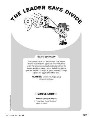 t h e l e a d e r s ay s d i v i d e 	 107
t
h
e
leader says divid
e
©2004DevelopmentalStudiesCenter
For each group of players:
	“How Many Times? Division,”
pages 112–116
This game is based on “Simon Says.” The players
choose an action and figure out how many times
to do that action according to instructions from the
leader. No player is ever out, so that all the players
practice division. To play this game, you need a large
space, like a gym or outdoor area.
PLAYERS: Grades 3–5, large group
of twenty or fewer
GAME SUMMARY
YOU’LL NEED
 