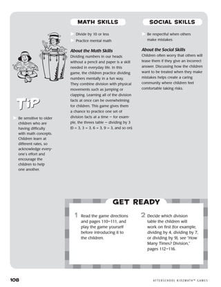 108	 A F T E R S C H O O L K I D Z M AT H ™ G A M E S
	Divide by 10 or less
	Practice mental math
About the Math Skills
Dividing numbers in our heads
without a pencil and paper is a skill
needed in everyday life. In this
game, the children practice dividing
numbers mentally in a fun way.
They combine division with physical
movements such as jumping or
clapping. Learning all of the division
facts at once can be overwhelming
for children. This game gives them
a chance to practice one set of
division facts at a time — for exam-
ple, the threes table — dividing by 3
(0 ÷ 3, 3 ÷ 3, 6 ÷ 3, 9 ÷ 3, and so on).
	Be respectful when others
make mistakes
About the Social Skills
Children often worry that others will
tease them if they give an incorrect
answer. Discussing how the children
want to be treated when they make
mistakes helps create a caring
community where children feel
comfortable taking risks.
	Be sensitive to older
children who are
having difficulty
with math concepts.
Children learn at
different rates, so
acknowledge every-
one’s effort and
encourage the
children to help
one another.
Get ready
	1	 Read the game directions
and pages 110–111, and
play the game yourself
before introducing it to
the children.
2	 Decide which division
table the children will
work on first (for example,
dividing by 4, dividing by 7,
or dividing by 9), see “How
Many Times? Division,”
pages 112–116.
MATH SKILLS SOCIAL SKILLS
 