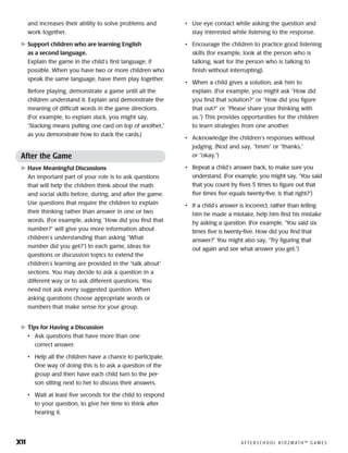 xii	 A F T E R S C H O O L K I D Z M AT H ™ G A M E S
and increases their ability to solve problems and
work together.
	Support children who are learning English
as a second language.
Explain the game in the child’s first language, if
possible. When you have two or more children who
speak the same language, have them play together.
Before playing, demonstrate a game until all the
children understand it. Explain and demonstrate the
meaning of difficult words in the game directions.
(For example, to explain stack, you might say,
“Stacking means putting one card on top of another,”
as you demonstrate how to stack the cards.)
After the Game
	Have Meaningful Discussions
An important part of your role is to ask questions
that will help the children think about the math
and social skills before, during, and after the game.
Use questions that require the children to explain
their thinking rather than answer in one or two
words. (For example, asking “How did you find that
number?” will give you more information about
children’s under­standing than asking “What
number did you get?”) In each game, ideas for
questions or discussion topics to extend the
children’s learning are provided in the “talk about”
sections. You may decide to ask a question in a
different way or to ask different questions. You
need not ask every suggested question. When
asking questions choose appro­priate words or
numbers that make sense for your group.
	Tips for Having a Discussion
•	 Ask questions that have more than one
correct answer.
•	 Help all the children have a chance to participate.
One way of doing this is to ask a question of the
group and then have each child turn to the per-
son sitting next to her to discuss their answers.
•	 Wait at least five seconds for the child to respond
to your question, to give her time to think after
hearing it.
•	 Use eye contact while asking the question and
stay interested while listening to the response.
•	 Encourage the children to practice good listening
skills (for example, look at the person who is
talking, wait for the person who is talking to
finish without interrupting).
•	 When a child gives a solution, ask him to
explain. (For example, you might ask “How did
you find that solution?” or “How did you figure
that out?” or “Please share your thinking with
us.”) This provides opportunities for the children
to learn strategies from one another.
•	 Acknowledge the children’s responses without
judging. (Nod and say, “hmm” or “thanks,”
or “okay.”)
•	 Repeat a child’s answer back, to make sure you
understand. (For example, you might say, “You said
that you count by fives 5 times to figure out that
five times five equals twenty-five. Is that right?”)
•	 If a child’s answer is incorrect, rather than telling
him he made a mistake, help him find his mistake
by asking a question. (For ex­am­ple, “You said six
times five is twenty-five. How did you find that
answer?” You might also say, “Try figuring that
out again and see what answer you get.”)
 