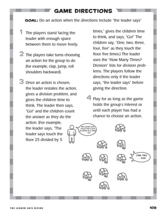 t h e l e a d e r s ay s d i v i d e 	 109
Game Directions
	1	 The players stand facing the
leader with enough space
between them to move freely.
2	 The players take turns choosing
an action for the group to do
(for example, clap, jump, roll
shoulders backward).
3	 Once an action is chosen,
the leader restates the action,
gives a division problem, and
gives the children time to
think. The leader then says,
“Go!” and the children count
the answer as they do the
action. (For example,
the leader says, “The
leader says touch the
floor 25 divided by 5
times,” gives the children time
to think, and says, “Go!” The
children say, “One, two, three,
four, five” as they touch the
floor five times.) The leader
uses the “How Many Times?
Division” lists for division prob-
lems. The players follow the
directions only if the leader
says, “the leader says” before
giving the direction.
4	 Play for as long as the game
holds the group’s interest or
until each player has had a
chance to choose an action.
GOAL: Do an action when the directions include “the leader says”
THE LEADER SAYS
TOUCH THE FLOOR
25 DIVIDED BY 5 TIMES
. . . GO!
ONE, TWO,
. . . FIVE!
 