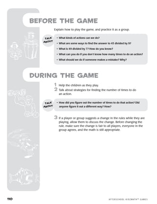 110	 A F T E R S C H O O L K I D Z M AT H ™ G A M E S
	1	 Help the children as they play.
2	 Talk about strategies for finding the number of times to do
an action.
3	 If a player or group suggests a change in the rules while they are
playing, allow them to discuss the change. Before changing the
rule, make sure the change is fair to all players, everyone in the
group agrees, and the math is still appropriate.
Before the Game
	Explain how to play the game, and practice it as a group.
•	 What kinds of actions can we do?
•	 What are some ways to find the answer to 45 divided by 9?
•	 What is 49 divided by 7? How do you know?
•	 What can you do if you don’t know how many times to do an action?
•	 What should we do if someone makes a mistake? Why?
talk
about
•	 How did you figure out the number of times to do that action? Did
anyone figure it out a different way? How?
talk
about
during the Game
 