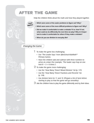 t h e l e a d e r s ay s d i v i d e 	 111
Help the children think about the math and how they played together.
after the Game
Changing the Game
	1	 To make the game less challenging:
		 •	Use “The Leader Says” from AfterSchool KidzMath™
Primary Games.
		 •	Have the children add and subtract with three numbers to
arrive at a total. (For example, “The leader says hop on one
foot 8 – 3 + 6 times.”)
2	 To make the game more challenging:
		 •	Use the “How Many Times? Mixed Division” list (p. 117).
		 •	Use the “How Many Times? Fractions and Percents” list
(p. 118).
		 •	Use division facts for 11 and 12. (Prepare a list of facts before
starting to play so that the game will go smoothly.)
3	 Ask the children how to play the game differently and try their ideas.
•	 Which were some of the easier problems to figure out? Why?
•	 Which were some of the more difficult problems to figure out? Why?
•	 Did we make it comfortable to make a mistake? If so, how? If not,
what could we do differently the next time we play? Why is it impor-
tant to make it comfortable for others if they make a mistake?
•	 When do you use division in everyday life?
talk
about
 