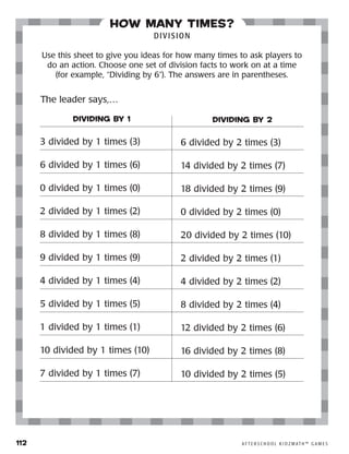 112	 A F T E R S C H O O L K I D Z M AT H ™ G A M E S
how many times?
DIVISION
Use this sheet to give you ideas for how many times to ask players to
do an action. Choose one set of division facts to work on at a time
(for example, “Dividing by 6”). The answers are in parentheses.
DIVIDING BY 1
3 divided by 1 times (3)
6 divided by 1 times (6)
0 divided by 1 times (0)
2 divided by 1 times (2)
8 divided by 1 times (8)
9 divided by 1 times (9)
4 divided by 1 times (4)
5 divided by 1 times (5)
1 divided by 1 times (1)
10 divided by 1 times (10)
7 divided by 1 times (7)
DIVIDING BY 2
6 divided by 2 times (3)
14 divided by 2 times (7)
18 divided by 2 times (9)
0 divided by 2 times (0)
20 divided by 2 times (10)
2 divided by 2 times (1)
4 divided by 2 times (2)
8 divided by 2 times (4)
12 divided by 2 times (6)
16 divided by 2 times (8)
10 divided by 2 times (5)
The leader says,…
 