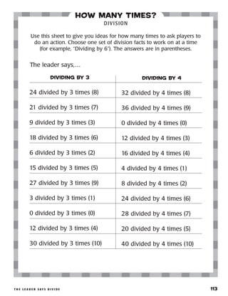 t h e l e a d e r s ay s d i v i d e 	 113
how many times?
DIVISION
Use this sheet to give you ideas for how many times to ask players to
do an action. Choose one set of division facts to work on at a time
(for example, “Dividing by 6”). The answers are in parentheses.
DIVIDING BY 3
24 divided by 3 times (8)
21 divided by 3 times (7)
9 divided by 3 times (3)
18 divided by 3 times (6)
6 divided by 3 times (2)
15 divided by 3 times (5)
27 divided by 3 times (9)
3 divided by 3 times (1)
0 divided by 3 times (0)
12 divided by 3 times (4)
30 divided by 3 times (10)
DIVIDING BY 4
32 divided by 4 times (8)
36 divided by 4 times (9)
0 divided by 4 times (0)
12 divided by 4 times (3)
16 divided by 4 times (4)
4 divided by 4 times (1)
8 divided by 4 times (2)
24 divided by 4 times (6)
28 divided by 4 times (7)
20 divided by 4 times (5)
40 divided by 4 times (10)
The leader says,…
 