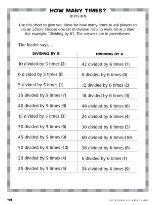 114	 A F T E R S C H O O L K I D Z M AT H ™ G A M E S
how many times?
DIVISION
Use this sheet to give you ideas for how many times to ask players to
do an action. Choose one set of division facts to work on at a time
(for example, “Dividing by 6”). The answers are in parentheses.
DIVIDING BY 5
10 divided by 5 times (2)
0 divided by 5 times (0)
5 divided by 5 times (1)
35 divided by 5 times (7)
40 divided by 5 times (8)
15 divided by 5 times (3)
30 divided by 5 times (6)
45 divided by 5 times (9)
50 divided by 5 times (10)
20 divided by 5 times (4)
25 divided by 5 times (5)
DIVIDING BY 6
42 divided by 6 times (7)
0 divided by 6 times (0)
12 divided by 6 times (2)
18 divided by 6 times (3)
48 divided by 6 times (8)
24 divided by 6 times (4)
30 divided by 6 times (5)
60 divided by 6 times (10)
36 divided by 6 times (6)
6 divided by 6 times (1)
54 divided by 6 times (9)
The leader says,…
 