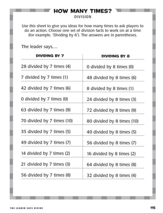 t h e l e a d e r s ay s d i v i d e 	 115
how many times?
DIVISION
Use this sheet to give you ideas for how many times to ask players to
do an action. Choose one set of division facts to work on at a time
(for example, “Dividing by 6”). The answers are in parentheses.
DIVIDING BY 7
28 divided by 7 times (4)
7 divided by 7 times (1)
42 divided by 7 times (6)
0 divided by 7 times (0)
63 divided by 7 times (9)
70 divided by 7 times (10)
35 divided by 7 times (5)
49 divided by 7 times (7)
14 divided by 7 times (2)
21 divided by 7 times (3)
56 divided by 7 times (8)
DIVIDING BY 8
0 divided by 8 times (0)
48 divided by 8 times (6)
8 divided by 8 times (1)
24 divided by 8 times (3)
72 divided by 8 times (9)
80 divided by 8 times (10)
40 divided by 8 times (5)
56 divided by 8 times (7)
16 divided by 8 times (2)
64 divided by 8 times (8)
32 divided by 8 times (4)
The leader says,…
 