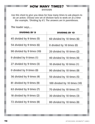 116	 A F T E R S C H O O L K I D Z M AT H ™ G A M E S
how many times?
DIVISION
Use this sheet to give you ideas for how many times to ask players to
do an action. Choose one set of division facts to work on at a time
(for example, “Dividing by 6”). The answers are in parentheses.
DIVIDING BY 9
45 divided by 9 times (5)
54 divided by 9 times (6)
90 divided by 9 times (10)
9 divided by 9 times (1)
27 divided by 9 times (3)
0 divided by 9 times (0)
36 divided by 9 times (4)
81 divided by 9 times (9)
63 divided by 9 times (7)
18 divided by 9 times (2)
72 divided by 9 times (8)
DIVIDING BY 10
60 divided by 10 times (6)
0 divided by 10 times (0)
20 divided by 10 times (2)
40 divided by 10 times (4)
10 divided by 10 times (1)
90 divided by 10 times (9)
50 divided by 10 times (5)
100 divided by 10 times (10)
70 divided by 10 times (7)
30 divided by 10 times (3)
80 divided by 10 times (8)
The leader says,…
 